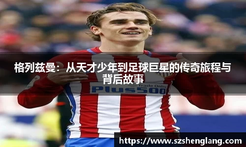 格列兹曼：从天才少年到足球巨星的传奇旅程与背后故事